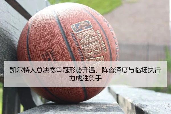 凯尔特人总决赛争冠形势升温，阵容深度与临场执行力成胜负手