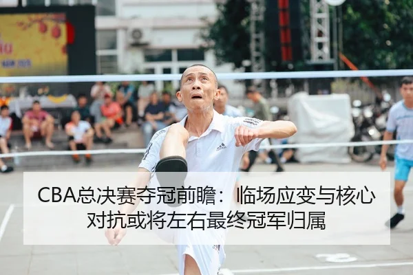 CBA总决赛夺冠前瞻：临场应变与核心对抗或将左右最终冠军归属